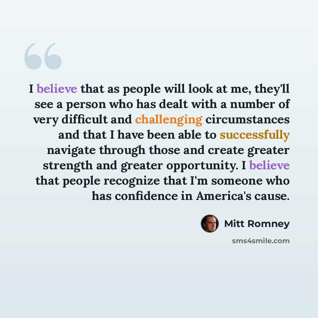 “I believe that as people will look at me, they'll see a person who has dealt with a number of very difficult and challenging circumstances and that I have been able to successfully navigate through those and create greater strength and greater opportunity. I believe that people recognize that I'm…” quote by Mitt Romney