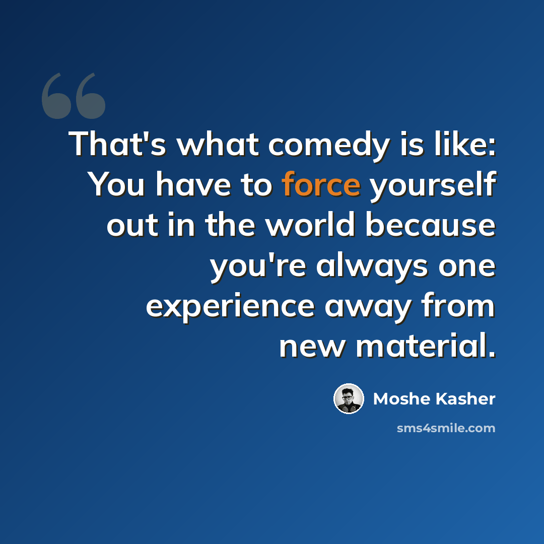 “That's what comedy is like: You have to force yourself out in the world because you're always one experience away from new material.” quote by Moshe Kasher