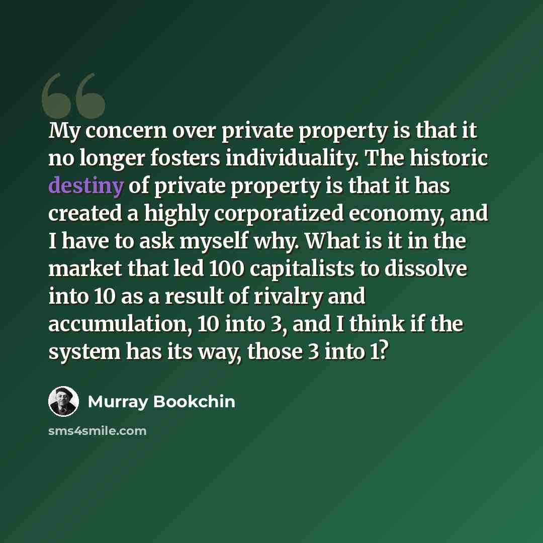 “My concern over private property is that it no longer fosters individuality. The historic destiny of private property is that it has created a highly corporatized economy, and I have to ask myself why. What is it in the market that led 100 capitalists to dissolve into 10 as a result of rivalry and…” quote by Murray Bookchin