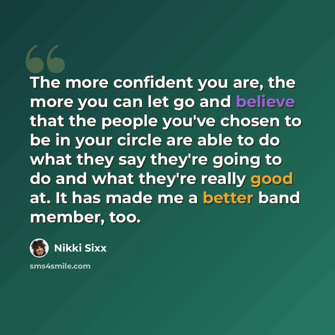 “The more confident you are, the more you can let go and believe that the people you've chosen to be in your circle are able to do what they say they're going to do and what they're really good at. It has made me a better band member, too.” quote by Nikki Sixx