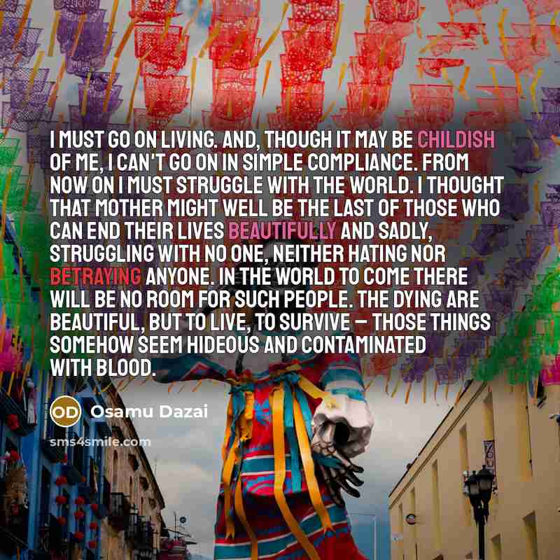 “I must go on living. And, though it may be childish of me, I can't go on in simple compliance. From now on I must struggle with the world. I thought that Mother might well be the last of those who can end their lives beautifully and sadly, struggling with no one, neither hating nor betraying…” quote by Osamu Dazai
