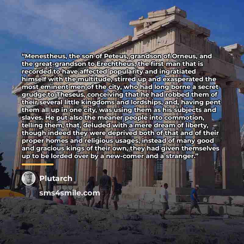 “Menestheus, the son of Peteus, grandson of Orneus, and the great-grandson to Erechtheus, the first man that is recorded to have affected popularity and ingratiated himself with the multitude, stirred up and exasperated the most eminent men of the city, who had long borne a secret grudge to…” quote by Plutarch