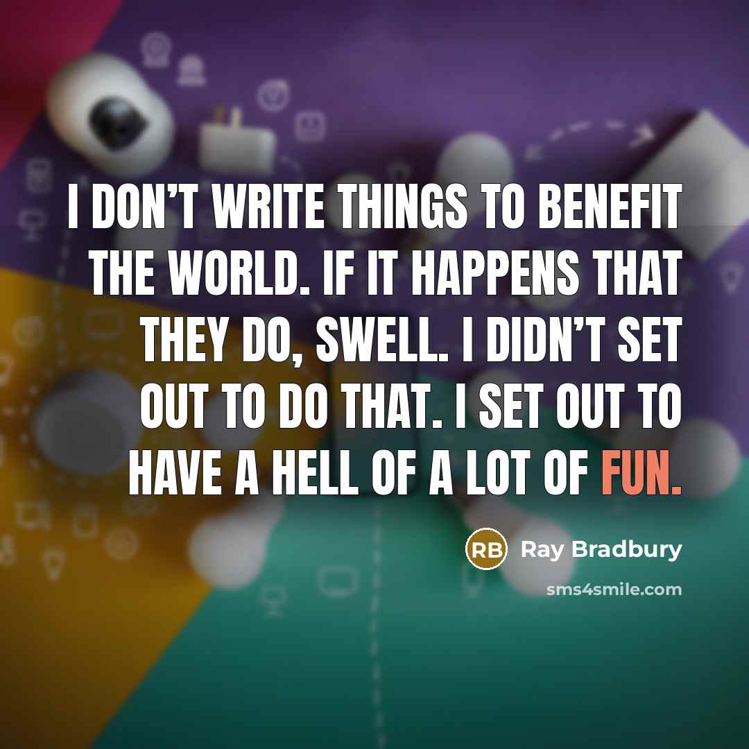 “I don’t write things to benefit the world. If it happens that they do, swell. I didn’t set out to do that. I set out to have a hell of a lot of fun.” quote by Ray Bradbury