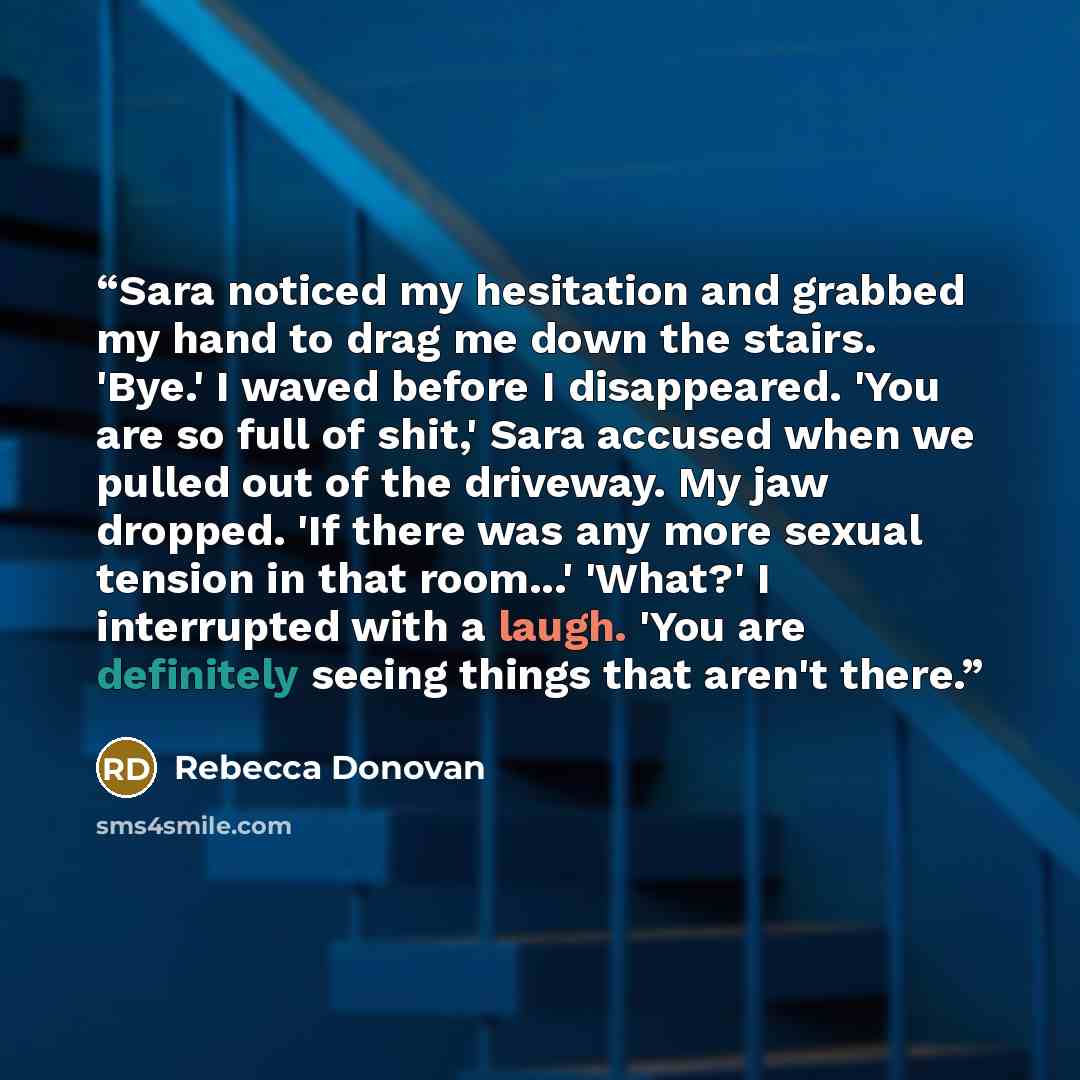 “Sara noticed my hesitation and grabbed my hand to drag me down the stairs. 'Bye.' I waved before I disappeared. 'You are so full of shit,' Sara accused when we pulled out of the driveway. My jaw dropped. 'If there was any more sexual tension in that room...' 'What?' I interrupted with a laugh…” quote by Rebecca Donovan