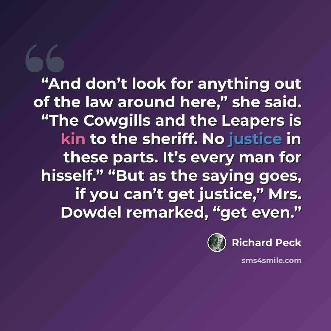 “And don’t look for anything out of the law around here,” she said. “The Cowgills and the Leapers is kin to the sheriff. No justice in these parts. It’s every man for hisself.” “But as the saying goes, if you can’t get justice,” Mrs. Dowdel remarked, “get even.” quote by Richard Peck
