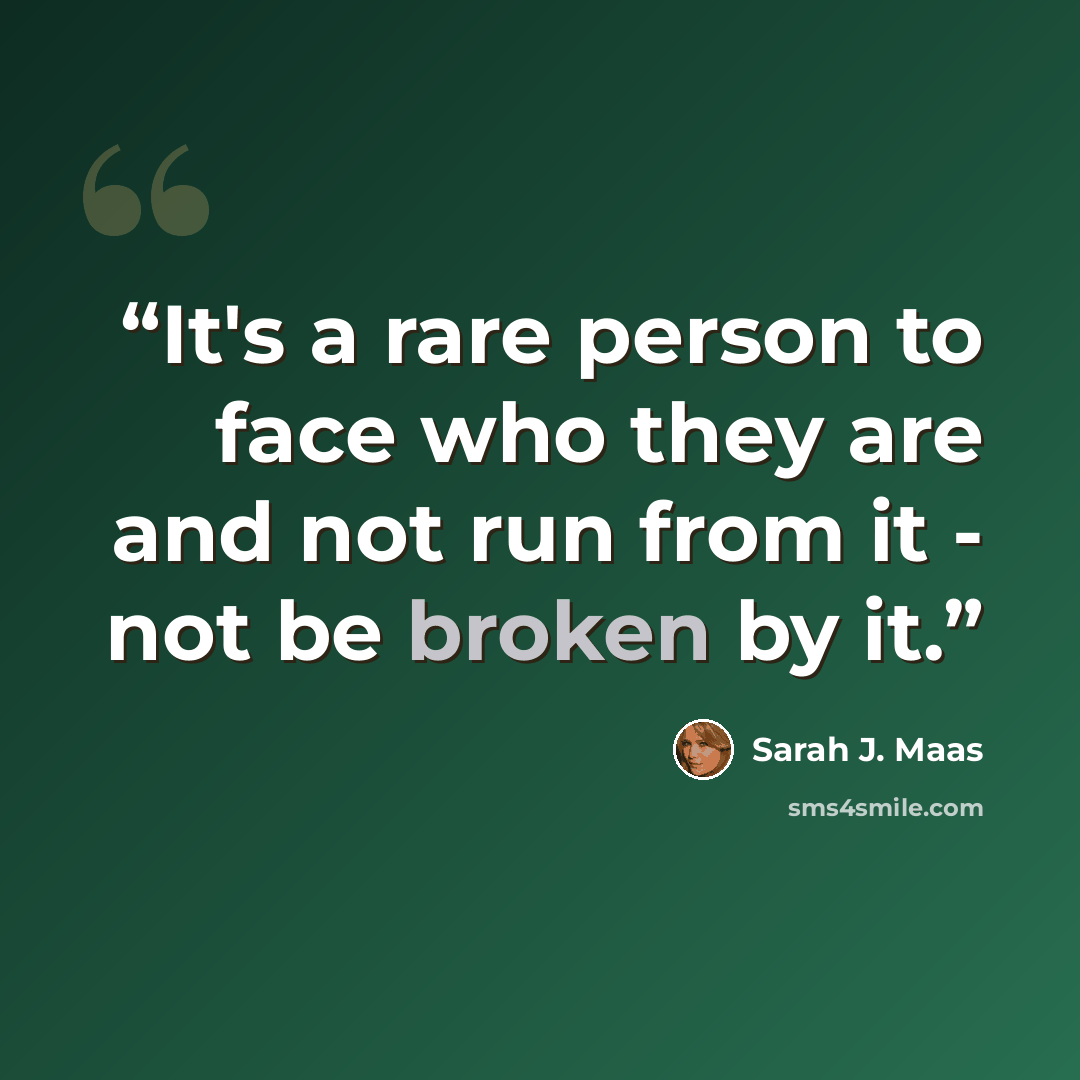“It's a rare person to face who they are and not run from it - not be broken by it.” quote by Sarah J. Maas