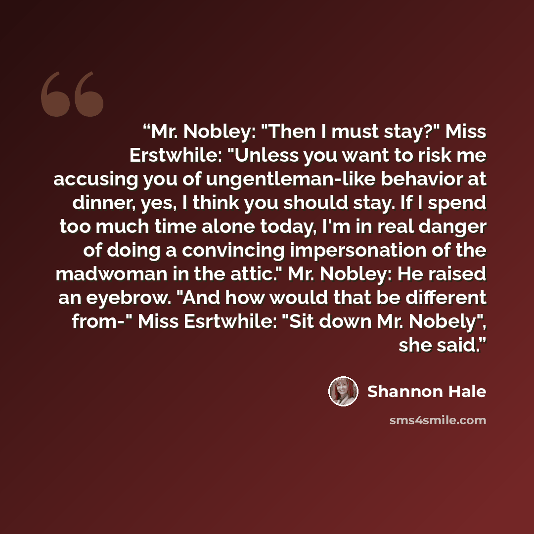 “Mr. Nobley: "Then I must stay?" Miss Erstwhile: "Unless you want to risk me accusing you of ungentleman-like behavior at dinner, yes, I think you should stay. If I spend too much time alone today, I'm in real danger of doing a convincing impersonation of the madwoman in the attic." Mr. Nobley: He…” quote by Shannon Hale