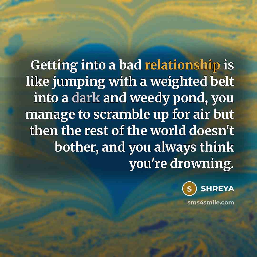 “Getting into a bad relationship is like jumping with a weighted belt into a dark and weedy pond, you manage to scramble up for air but then the rest of the world doesn't bother, and you always think you're drowning.” quote by SHREYA