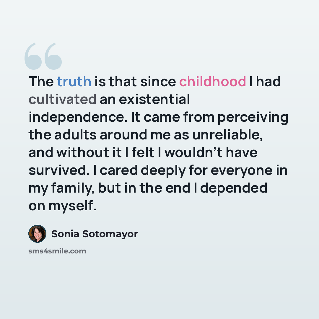 “The truth is that since childhood I had cultivated an existential independence. It came from perceiving the adults around me as unreliable, and without it I felt I wouldn't have survived. I cared deeply for everyone in my family, but in the end I depended on myself.” quote by Sonia Sotomayor