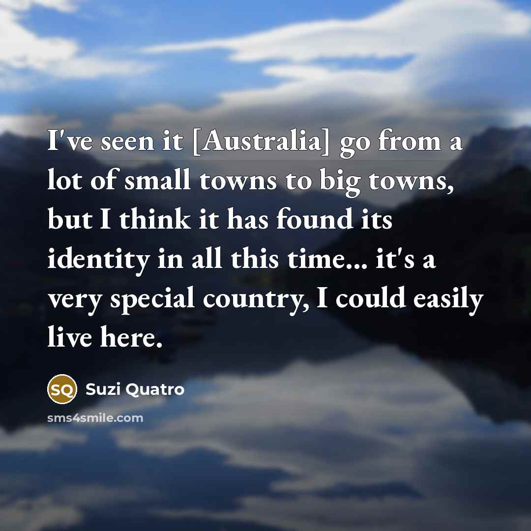 “I've seen it [Australia] go from a lot of small towns to big towns, but I think it has found its identity in all this time... it's a very special country, I could easily live here.” quote by Suzi Quatro