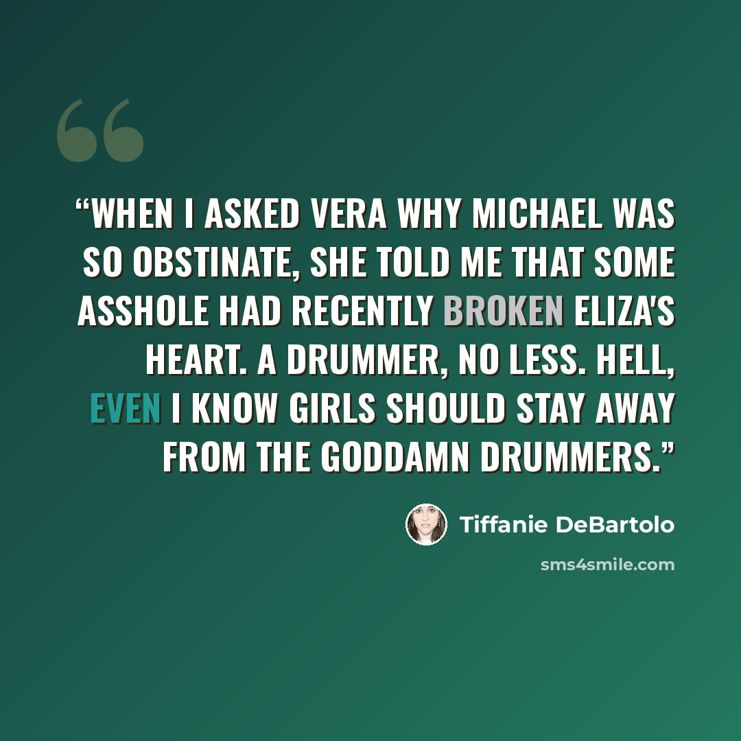“When I asked Vera why Michael was so obstinate, she told me that some asshole had recently broken Eliza's heart. A drummer, no less. Hell, even I know girls should stay away from the goddamn drummers.” quote by Tiffanie DeBartolo