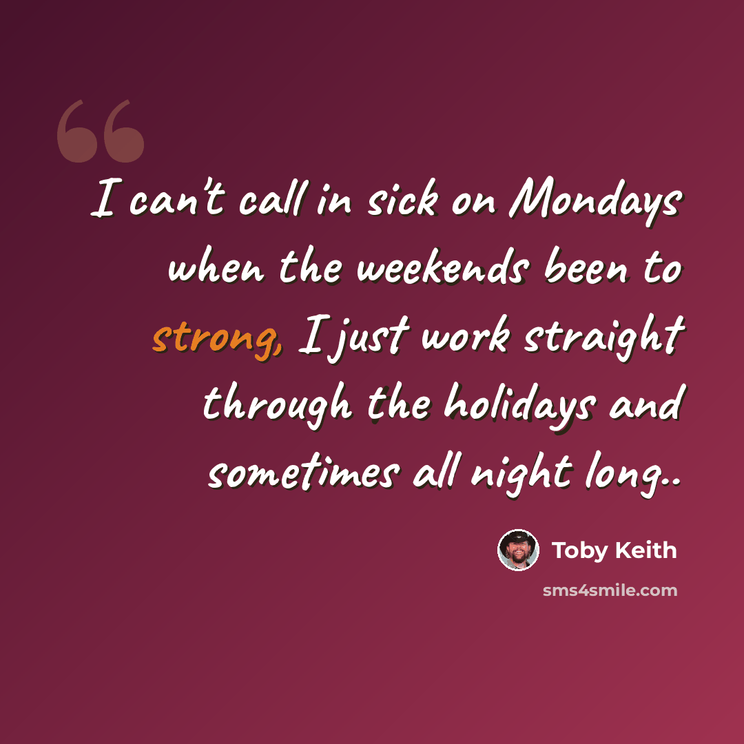 “I can't call in sick on Mondays when the weekends been to strong, I just work straight through the holidays and sometimes all night long..” quote by Toby Keith