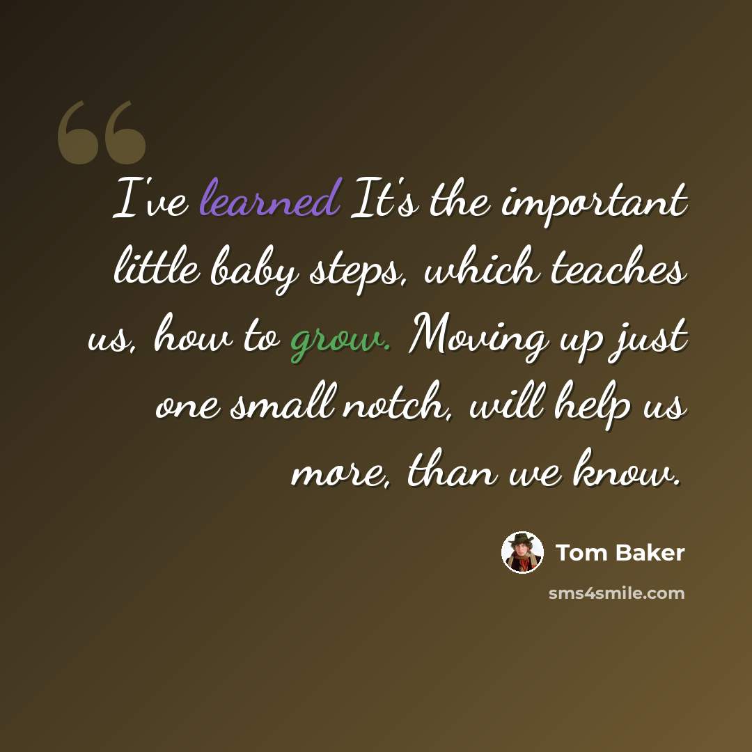 “I've learned It's the important little baby steps, which teaches us, how to grow. Moving up just one small notch, will help us more, than we know.” quote by Tom Baker