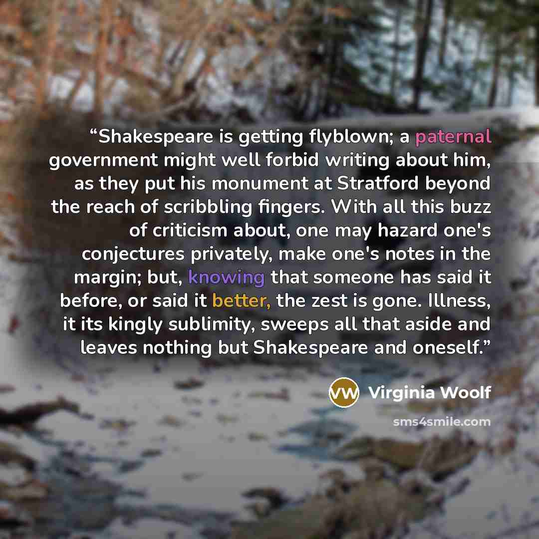 “Shakespeare is getting flyblown; a paternal government might well forbid writing about him, as they put his monument at Stratford beyond the reach of scribbling fingers. With all this buzz of criticism about, one may hazard one's conjectures privately, make one's notes in the margin; but, knowing…” quote by Virginia Woolf