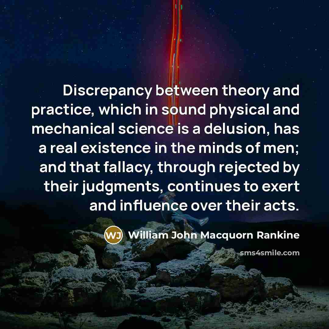 “Discrepancy between theory and practice, which in sound physical and mechanical science is a delusion, has a real existence in the minds of men; and that fallacy, through rejected by their judgments, continues to exert and influence over their acts.” quote by William John Macquorn Rankine