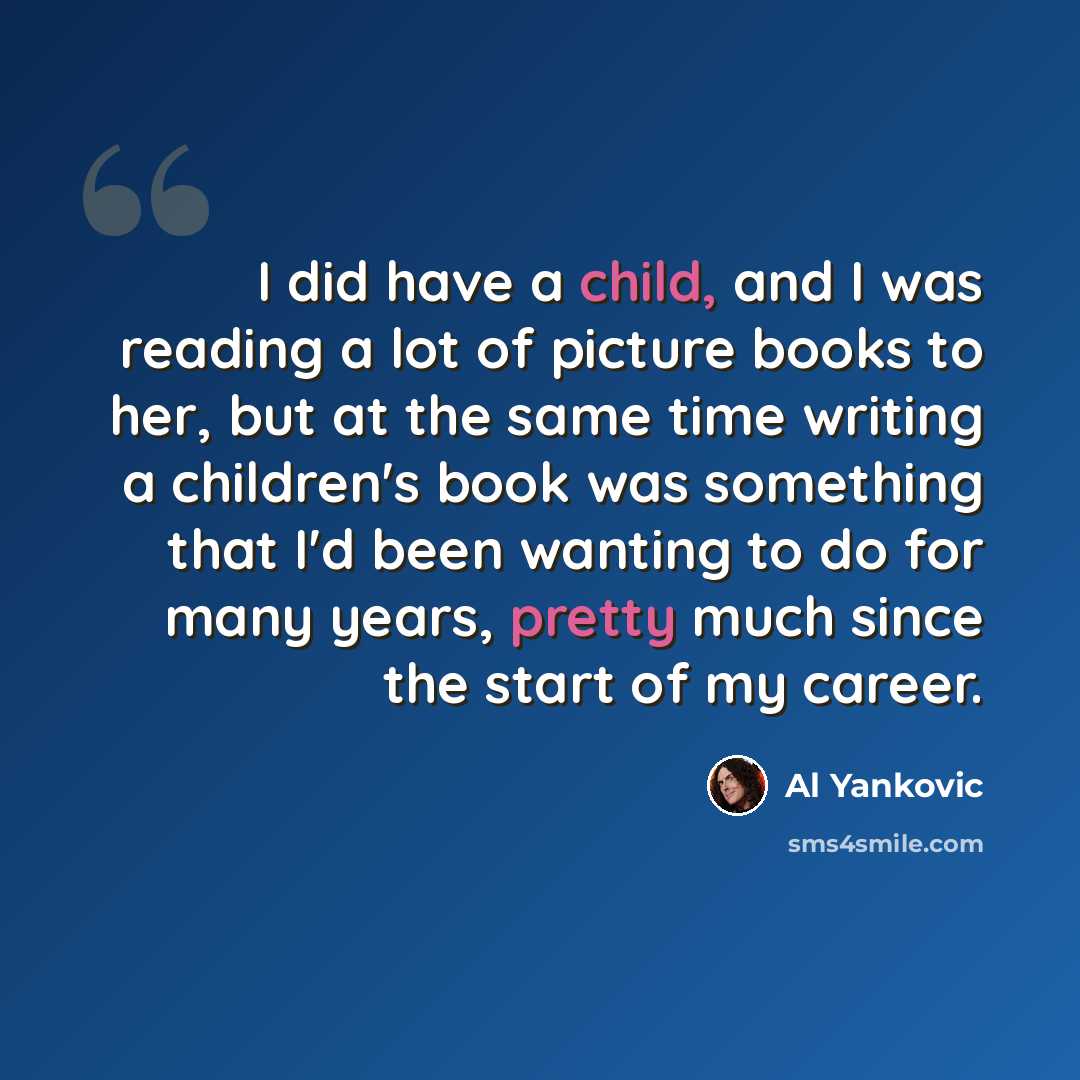 “I did have a child, and I was reading a lot of picture books to her, but at the same time writing a children's book was something that I'd been wanting to do for many years, pretty much since the start of my career.” quote by Al Yankovic
