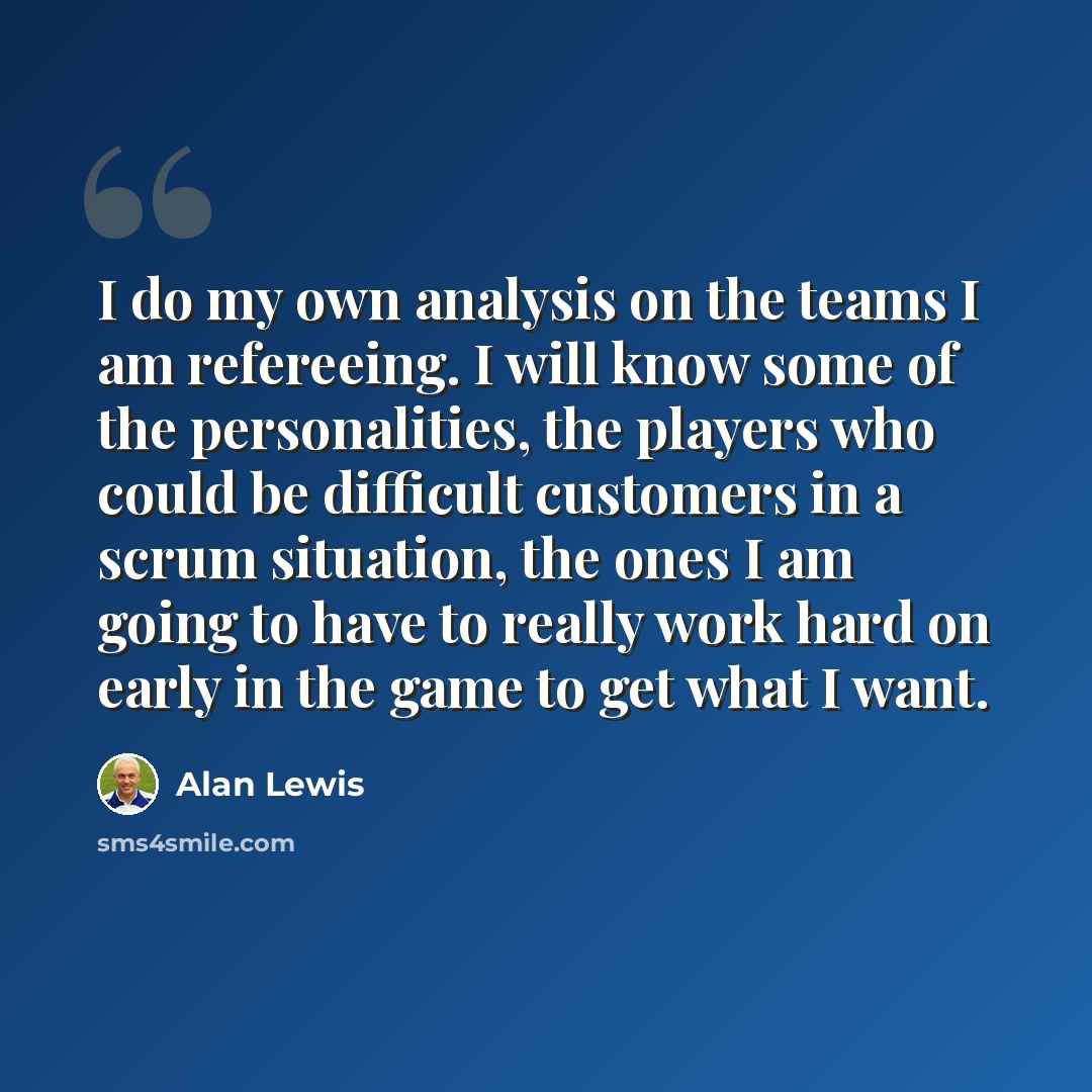 “I do my own analysis on the teams I am refereeing. I will know some of the personalities, the players who could be difficult customers in a scrum situation, the ones I am going to have to really work hard on early in the game to get what I want.” quote by Alan Lewis
