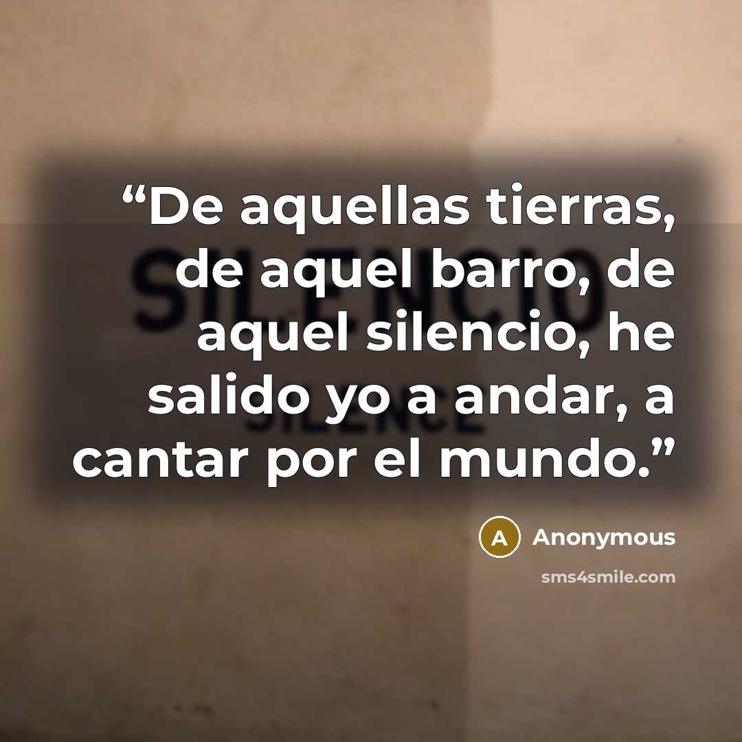 “De aquellas tierras, de aquel barro, de aquel silencio, he salido yo a andar, a cantar por el mundo.” quote by Anonymous