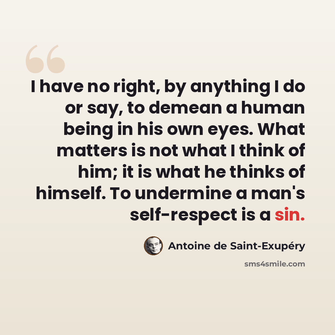 “I have no right, by anything I do or say, to demean a human being in his own eyes. What matters is not what I think of him; it is what he thinks of himself. To undermine a man's self-respect is a sin.” quote by Antoine De Saint-Exupery