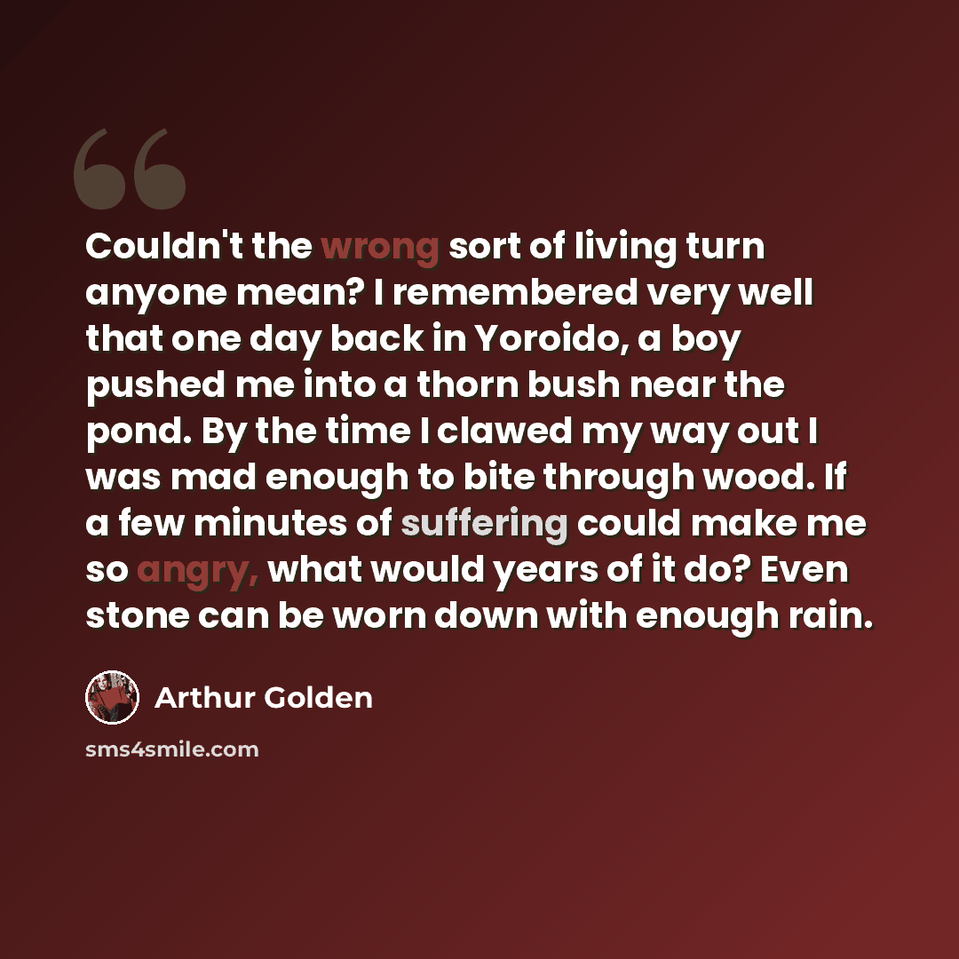 “Couldn't the wrong sort of living turn anyone mean? I remembered very well that one day back in Yoroido, a boy pushed me into a thorn bush near the pond. By the time I clawed my way out I was mad enough to bite through wood. If a few minutes of suffering could make me so angry, what would years of…” quote by Arthur Golden