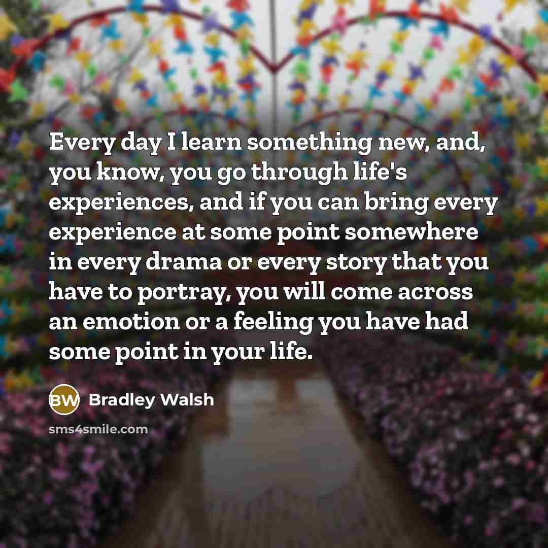 “Every day I learn something new, and, you know, you go through life's experiences, and if you can bring every experience at some point somewhere in every drama or every story that you have to portray, you will come across an emotion or a feeling you have had some point in your life.” quote by Bradley Walsh