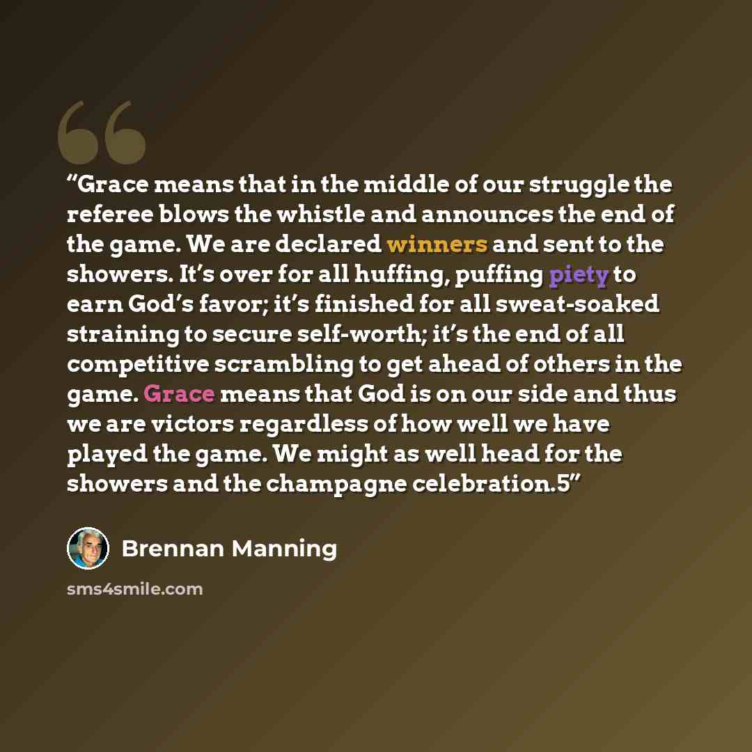 “Grace means that in the middle of our struggle the referee blows the whistle and announces the end of the game. We are declared winners and sent to the showers. It’s over for all huffing, puffing piety to earn God’s favor; it’s finished for all sweat-soaked straining to secure self-worth; it’s the…” quote by Brennan Manning
