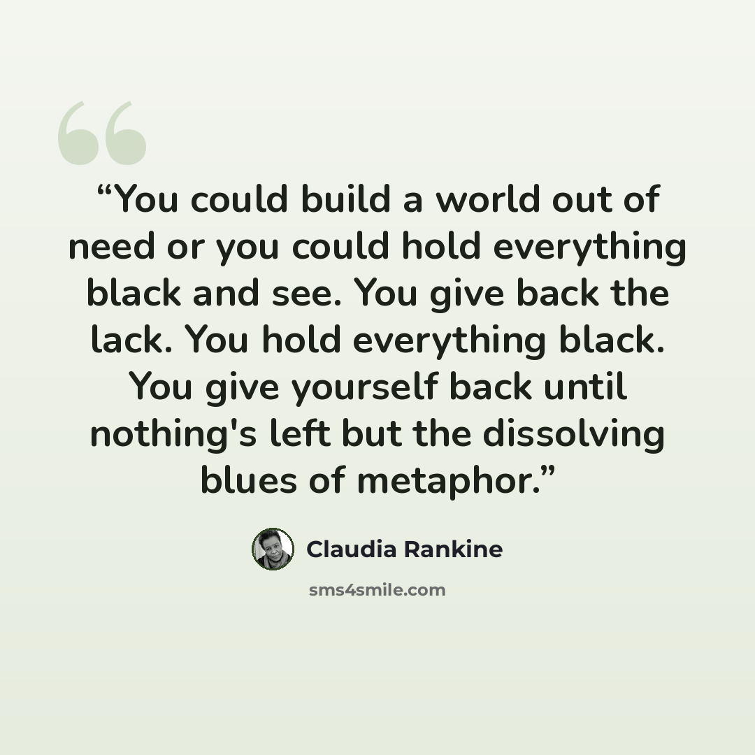 “You could build a world out of need or you could hold everything black and see. You give back the lack. You hold everything black. You give yourself back until nothing's left but the dissolving blues of metaphor.” quote by Claudia Rankine