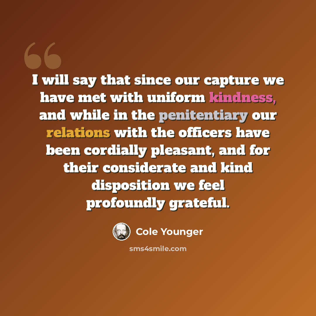 “I will say that since our capture we have met with uniform kindness, and while in the penitentiary our relations with the officers have been cordially pleasant, and for their considerate and kind disposition we feel profoundly grateful.” quote by Cole Younger