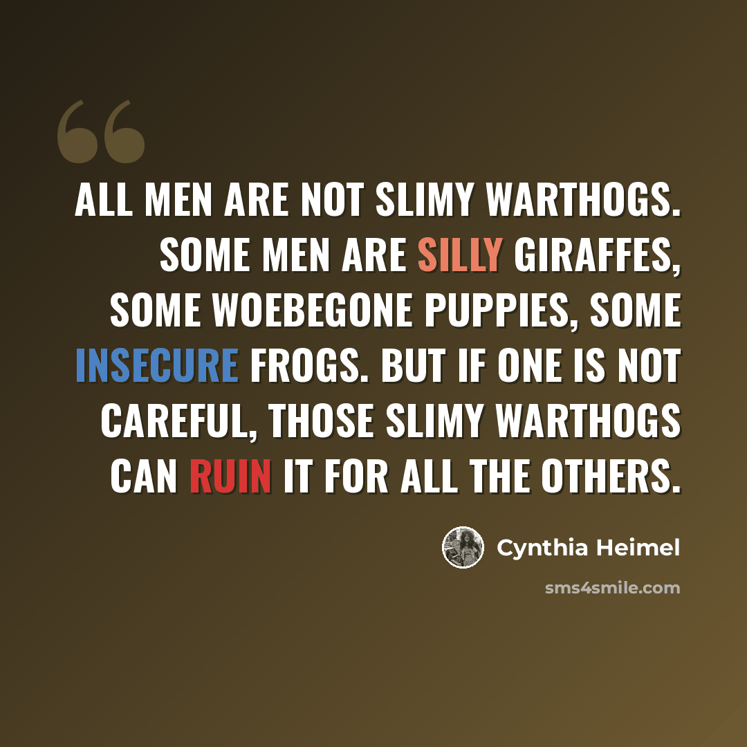 “All men are not slimy warthogs. Some men are silly giraffes, some woebegone puppies, some insecure frogs. But if one is not careful, those slimy warthogs can ruin it for all the others.” quote by Cynthia Heimel