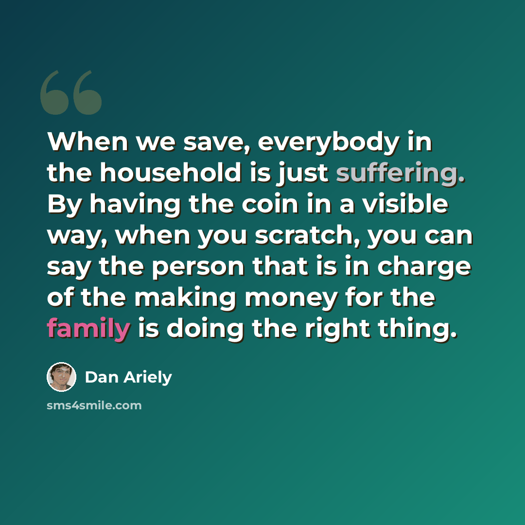 “When we save, everybody in the household is just suffering. By having the coin in a visible way, when you scratch, you can say the person that is in charge of the making money for the family is doing the right thing.” quote by Dan Ariely