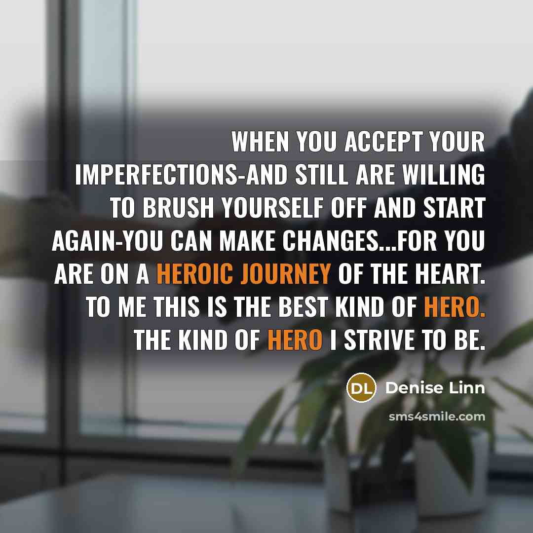 “When you accept your imperfections-and still are willing to brush yourself off and start again-you can make changes...for you are on a heroic journey of the heart. To me this is the best kind of hero. The kind of hero I strive to be.” quote by Denise Linn