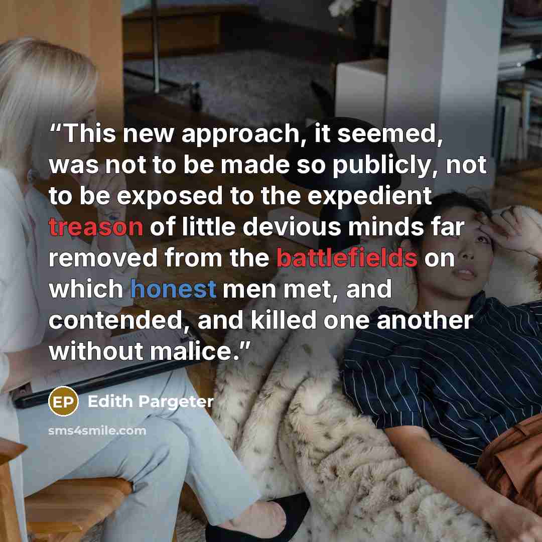 “This new approach, it seemed, was not to be made so publicly, not to be exposed to the expedient treason of little devious minds far removed from the battlefields on which honest men met, and contended, and killed one another without malice.” quote by Edith Pargeter