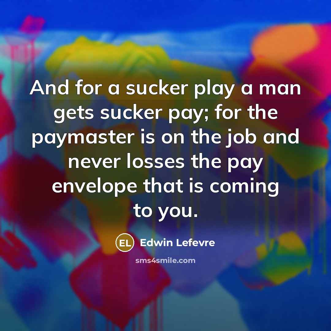“And for a sucker play a man gets sucker pay; for the paymaster is on the job and never losses the pay envelope that is coming to you.” quote by Edwin Lefevre