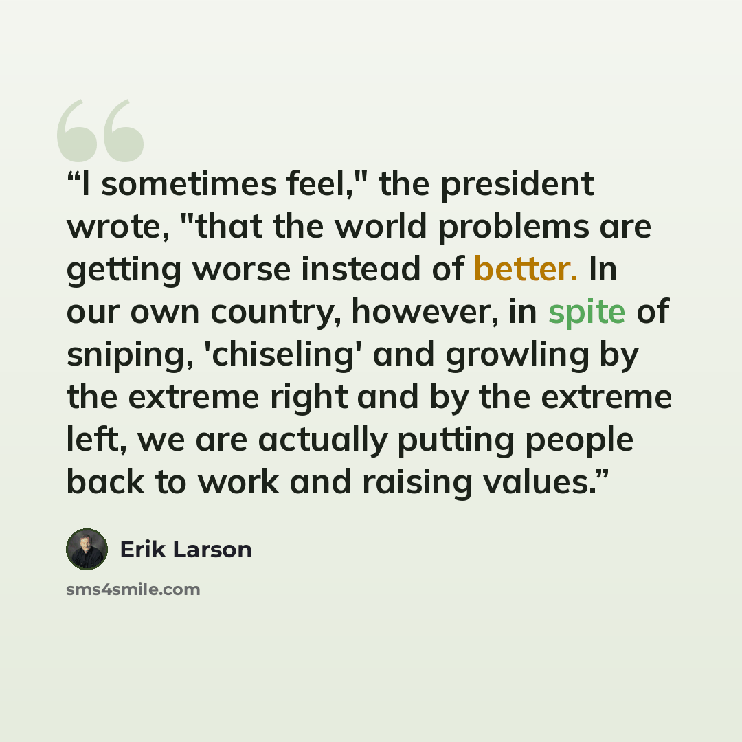 “I sometimes feel," the president wrote, "that the world problems are getting worse instead of better. In our own country, however, in spite of sniping, 'chiseling' and growling by the extreme right and by the extreme left, we are actually putting people back to work and raising values.” quote by Erik Larson