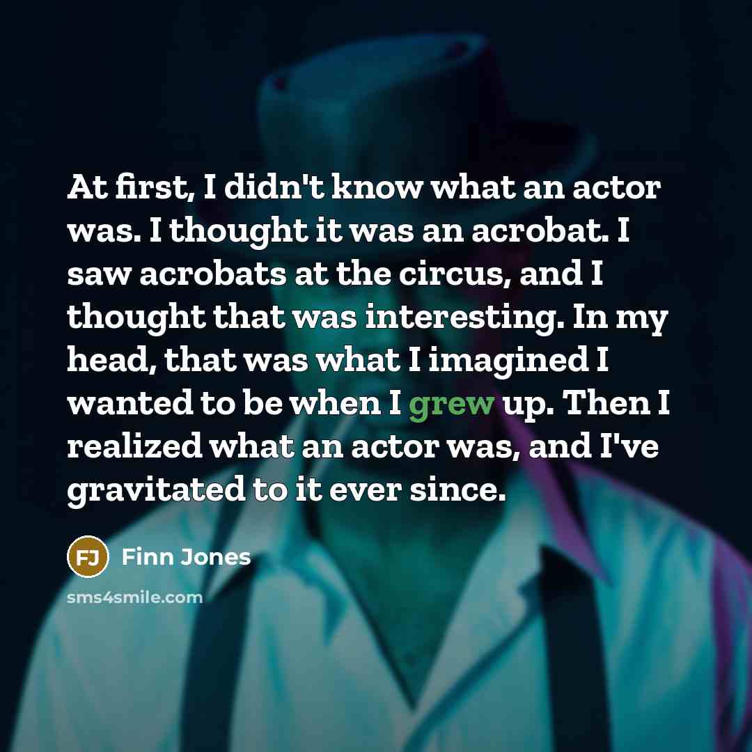 “At first, I didn't know what an actor was. I thought it was an acrobat. I saw acrobats at the circus, and I thought that was interesting. In my head, that was what I imagined I wanted to be when I grew up. Then I realized what an actor was, and I've gravitated to it ever since.” quote by Finn Jones