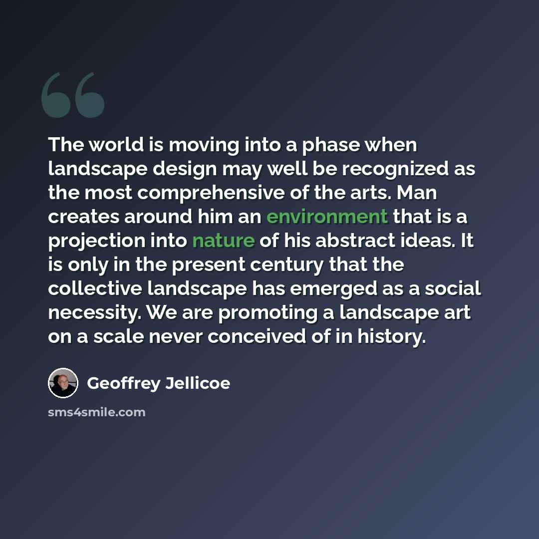 “The world is moving into a phase when landscape design may well be recognized as the most comprehensive of the arts. Man creates around him an environment that is a projection into nature of his abstract ideas. It is only in the present century that the collective landscape has emerged as a social…” quote by Geoffrey Jellicoe