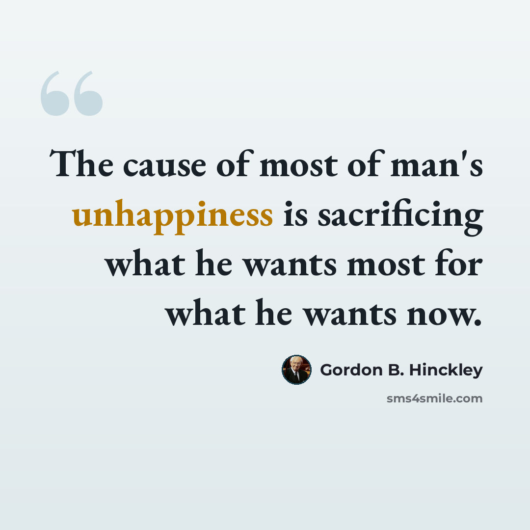 “The cause of most of man's unhappiness is sacrificing what he wants most for what he wants now.” quote by Gordon B. Hinckley