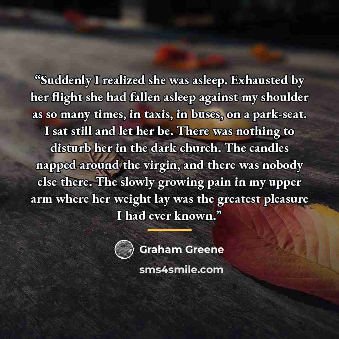 “Suddenly I realized she was asleep. Exhausted by her flight she had fallen asleep against my shoulder as so many times, in taxis, in buses, on a park-seat. I sat still and let her be. There was nothing to disturb her in the dark church. The candles napped around the virgin, and there was nobody…” quote by Graham Greene