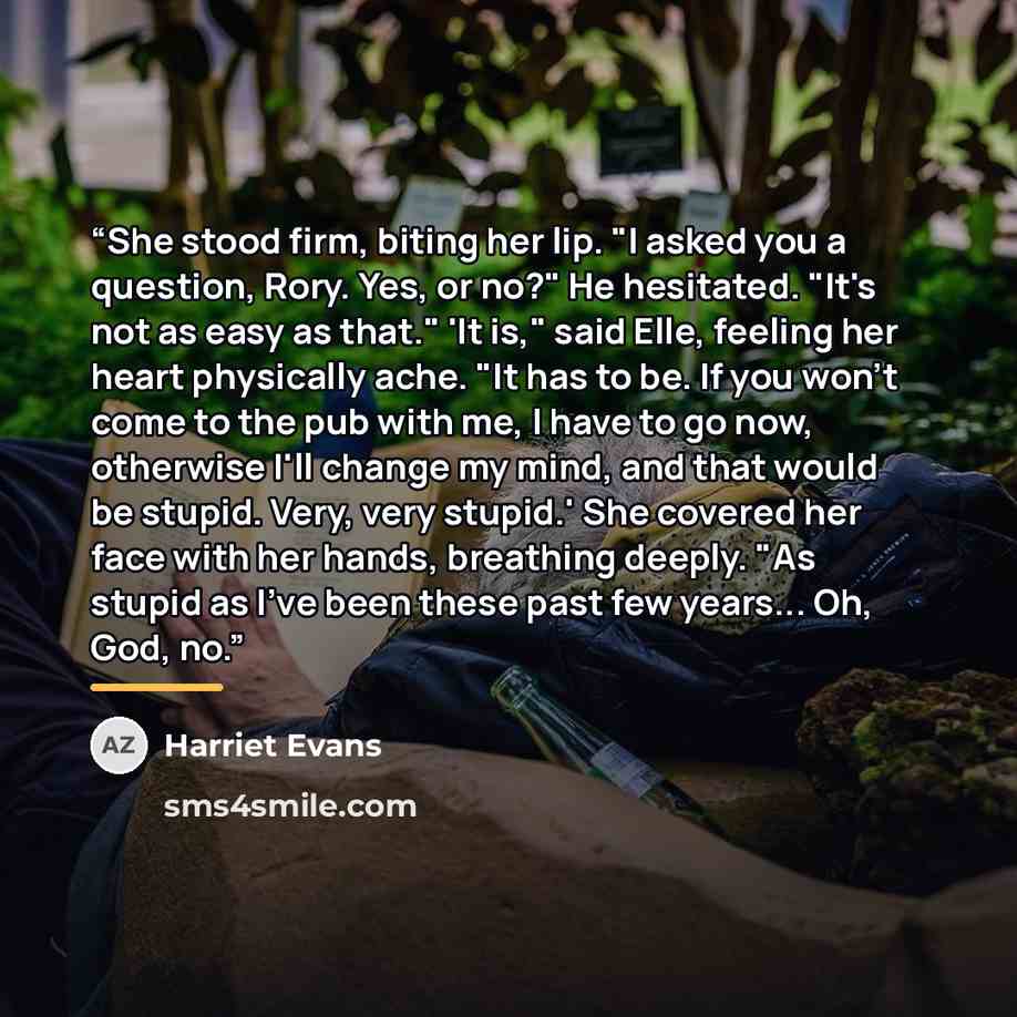 “She stood firm, biting her lip. "I asked you a question, Rory. Yes, or no?" He hesitated. "It's not as easy as that." 'It is," said Elle, feeling her heart physically ache. "It has to be. If you won't come to the pub with me, I have to go now, otherwise I'll change my mind, and that would be…” quote by Harriet Evans
