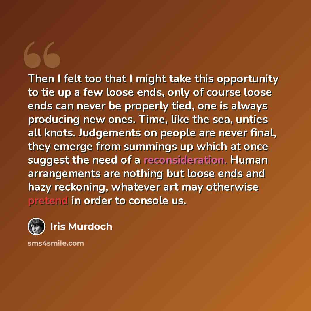 “Then I felt too that I might take this opportunity to tie up a few loose ends, only of course loose ends can never be properly tied, one is always producing new ones. Time, like the sea, unties all knots. Judgements on people are never final, they emerge from summings up which at once suggest the…” quote by Iris Murdoch