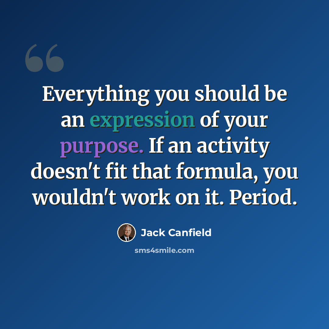 “Everything you should be an expression of your purpose. If an activity doesn't fit that formula, you wouldn't work on it. Period.” quote by Jack Canfield