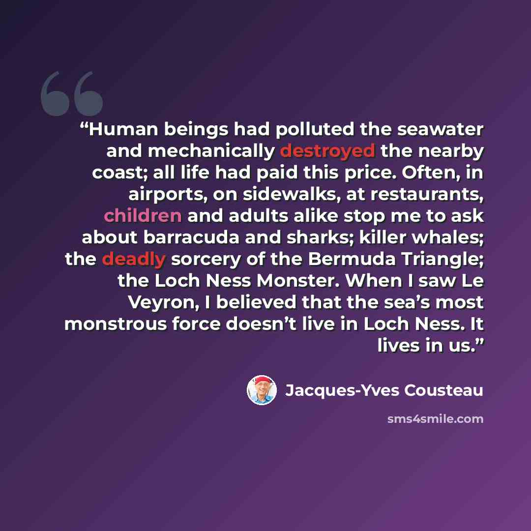 “Human beings had polluted the seawater and mechanically destroyed the nearby coast; all life had paid this price. Often, in airports, on sidewalks, at restaurants, children and adults alike stop me to ask about barracuda and sharks; killer whales; the deadly sorcery of the Bermuda Triangle; the…” quote by Jacques-Yves Cousteau