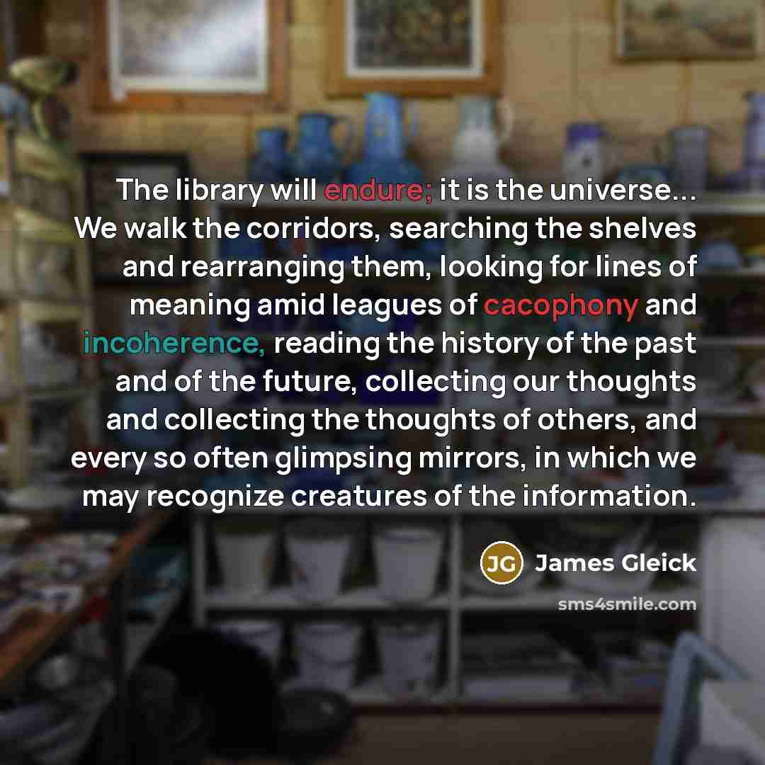 “The library will endure; it is the universe... We walk the corridors, searching the shelves and rearranging them, looking for lines of meaning amid leagues of cacophony and incoherence, reading the history of the past and of the future, collecting our thoughts and collecting the thoughts of…” quote by James Gleick