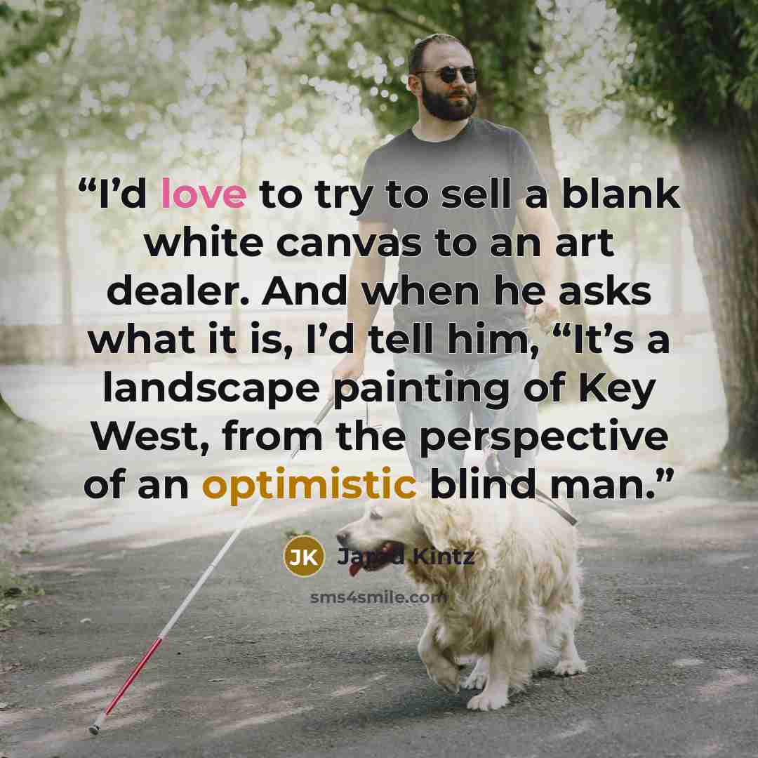 “I’d love to try to sell a blank white canvas to an art dealer. And when he asks what it is, I’d tell him, “It’s a landscape painting of Key West, from the perspective of an optimistic blind man.” quote by Jarod Kintz