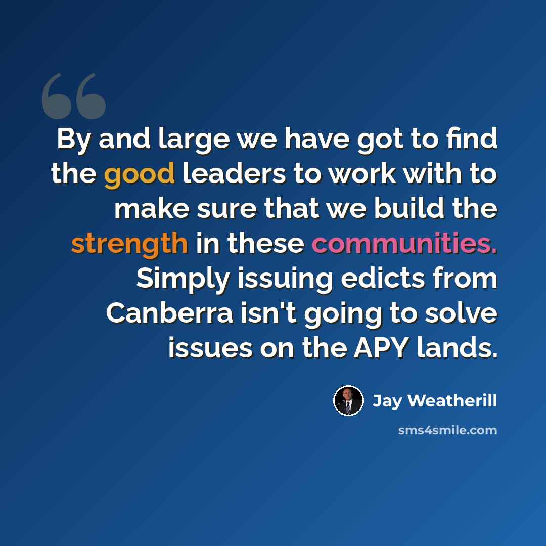 “By and large we have got to find the good leaders to work with to make sure that we build the strength in these communities. Simply issuing edicts from Canberra isn't going to solve issues on the APY lands.” quote by Jay Weatherill