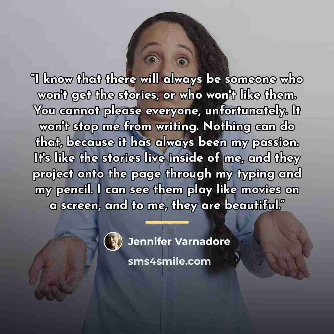 “I know that there will always be someone who won't get the stories, or who won't like them. You cannot please everyone, unfortunately. It won't stop me from writing. Nothing can do that, because it has always been my passion. It's like the stories live inside of me, and they project onto the page…” quote by Jennifer Varnadore