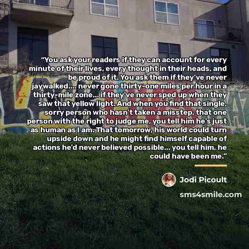 “You ask your readers if they can account for every minute of their lives, every thought in their heads, and be proud of it. You ask them if they've never jaywalked… never gone thirty-one miles per hour in a thirty-mile zone... if they've never sped up when they saw that yellow light. And when you…” quote by Jodi Picoult
