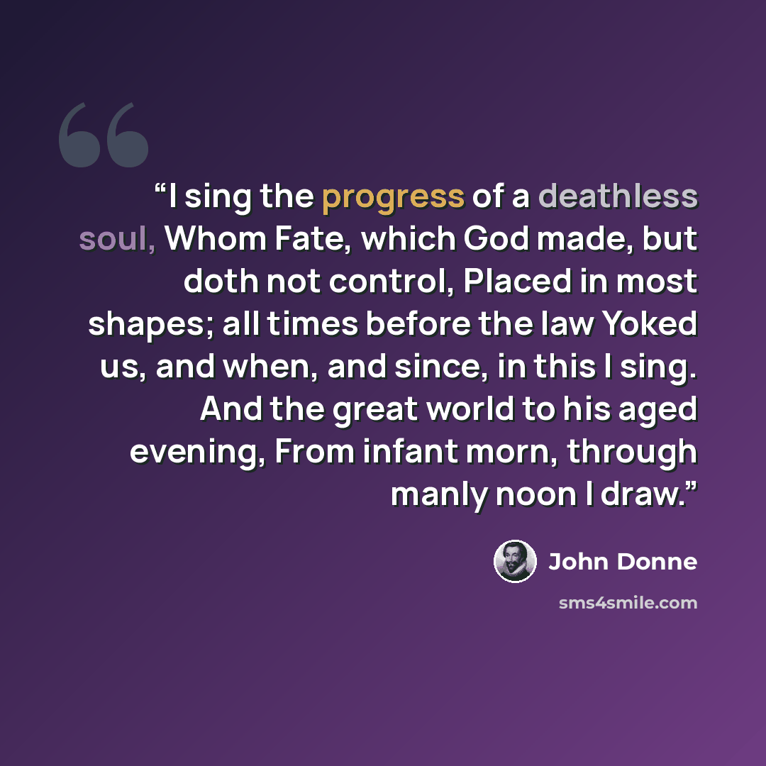 “I sing the progress of a deathless soul, Whom Fate, which God made, but doth not control, Placed in most shapes; all times before the law Yoked us, and when, and since, in this I sing. And the great world to his aged evening, From infant morn, through manly noon I draw.” quote by John Donne