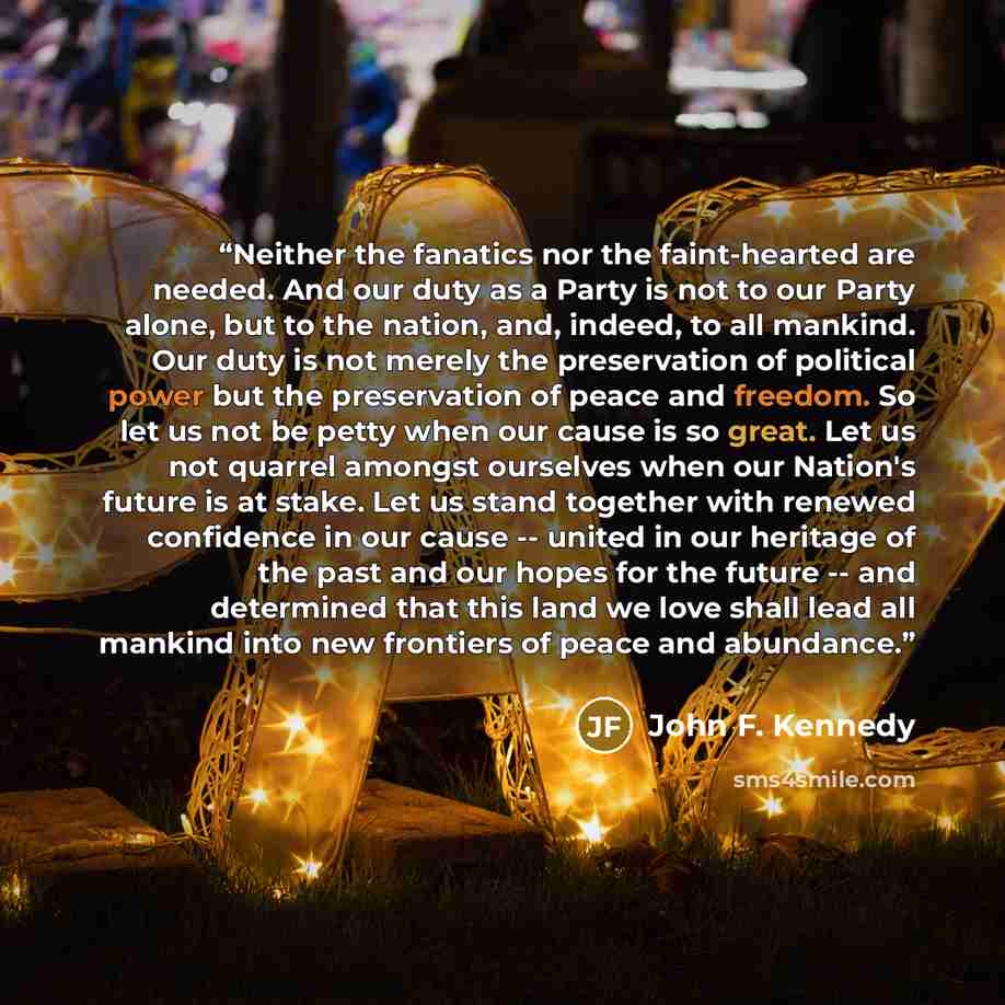“Neither the fanatics nor the faint-hearted are needed. And our duty as a Party is not to our Party alone, but to the nation, and, indeed, to all mankind. Our duty is not merely the preservation of political power but the preservation of peace and freedom. So let us not be petty when our cause is…” quote by John F. Kennedy
