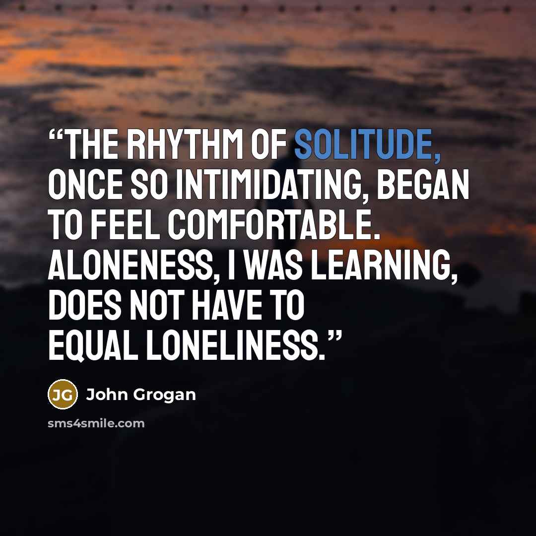 “The rhythm of solitude, once so intimidating, began to feel comfortable. Aloneness, I was learning, does not have to equal loneliness.” quote by John Grogan